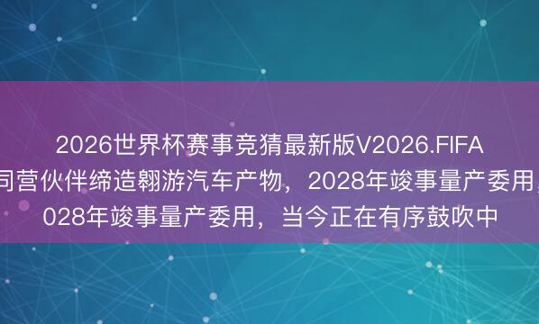 2026世界杯赛事竞猜最新版V2026.FIFA 长安汽车:公司连伙同营伙伴缔造翱游汽车产物,2028年竣事量产委用,当今正在有序鼓吹中