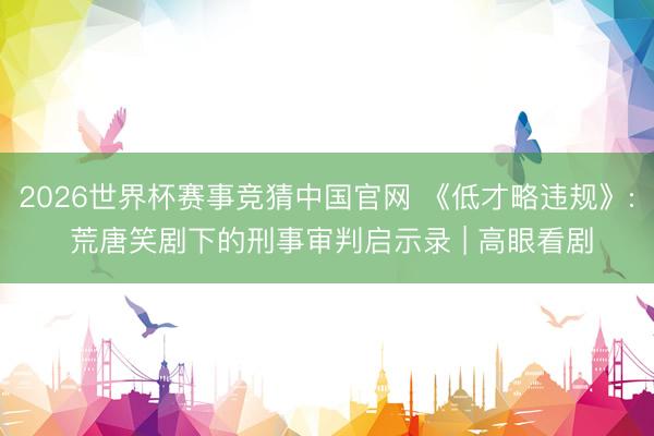 2026世界杯赛事竞猜中国官网 《低才略违规》: 荒唐笑剧下的刑事审判启示录 | 高眼看剧