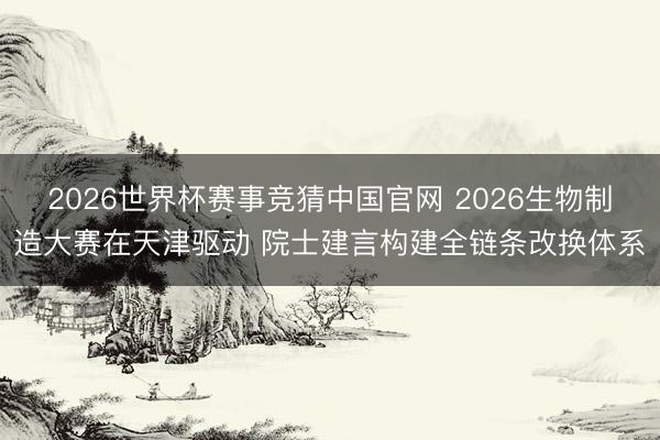 2026世界杯赛事竞猜中国官网 2026生物制造大赛在天津驱动 院士建言构建全链条改换体系