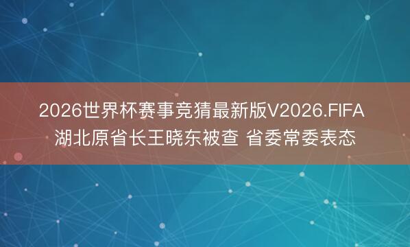 2026世界杯赛事竞猜最新版V2026.FIFA 湖北原省长王晓东被查 省委常委表态