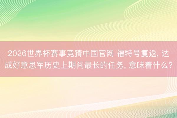 2026世界杯赛事竞猜中国官网 福特号复返, 达成好意思军历史上期间最长的任务, 意味着什么?