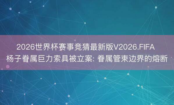 2026世界杯赛事竞猜最新版V2026.FIFA 杨子眷属巨力索具被立案: 眷属管束边界的熔断