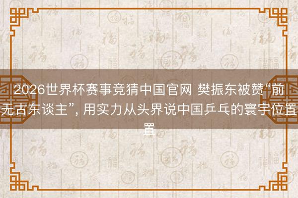 2026世界杯赛事竞猜中国官网 樊振东被赞“前无古东谈主”, 用实力从头界说中国乒乓的寰宇位置