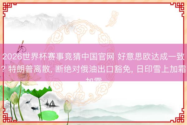 2026世界杯赛事竞猜中国官网 好意思欧达成一致? 特朗普离散， 断绝对俄油出口豁免， 日印雪上加霜