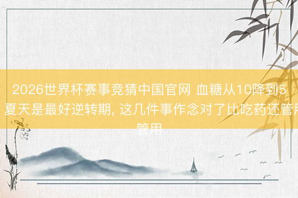 2026世界杯赛事竞猜中国官网 血糖从10降到5? 夏天是最好逆转期， 这几件事作念对了比吃药还管用