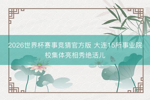 2026世界杯赛事竞猜官方版 大连15所事业院校集体亮相秀绝活儿