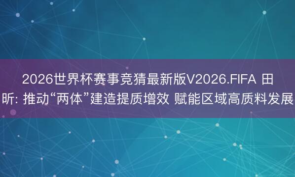 2026世界杯赛事竞猜最新版V2026.FIFA 田昕: 推动“两体”建造提质增效 赋能区域高质料发展