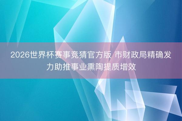 2026世界杯赛事竞猜官方版 市财政局精确发力助推事业熏陶提质增效