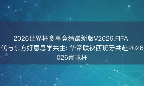 2026世界杯赛事竞猜最新版V2026.FIFA 黄金一代与东方好意思学共生: 华帝联袂西班牙共赴2026寰球杯