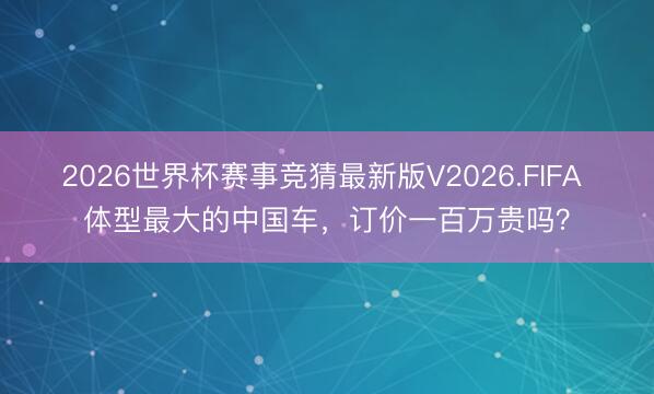 2026世界杯赛事竞猜最新版V2026.FIFA 体型最大的中国车，订价一百万贵吗？