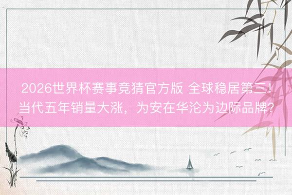 2026世界杯赛事竞猜官方版 全球稳居第三！当代五年销量大涨，为安在华沦为边际品牌？