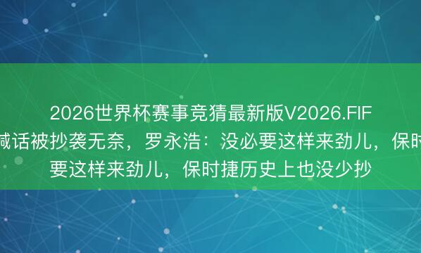 2026世界杯赛事竞猜最新版V2026.FIFA 保时捷中国高管喊话被抄袭无奈，罗永浩：没必要这样来劲儿，保时捷历史上也没少抄