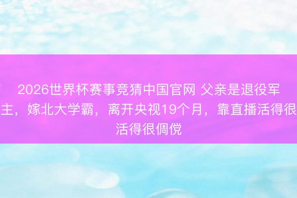 2026世界杯赛事竞猜中国官网 父亲是退役军东谈主，嫁北大学霸，离开央视19个月，靠直播活得很倜傥
