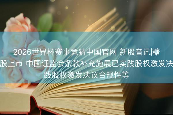 2026世界杯赛事竞猜中国官网 新股音讯|糖吉医疗拟港股上市 中国证监会条款补充施展已实践股权激发决议合规性等