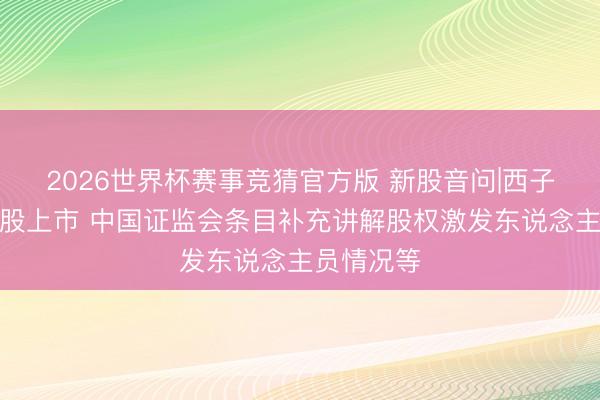 2026世界杯赛事竞猜官方版 新股音问|西子健康拟港股上市 中国证监会条目补充讲解股权激发东说念主员情况等