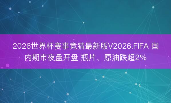 2026世界杯赛事竞猜最新版V2026.FIFA 国内期市夜盘开盘 瓶片、原油跌超2%