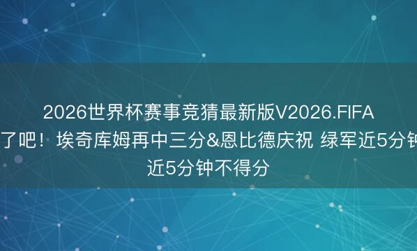 2026世界杯赛事竞猜最新版V2026.FIFA 没悬念了吧！埃奇库姆再中三分&恩比德庆祝 绿军近5分钟不得分