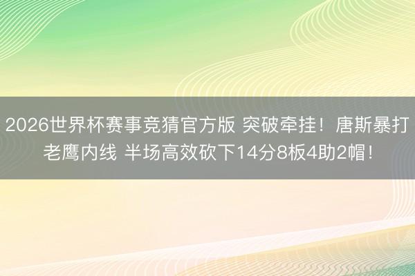 2026世界杯赛事竞猜官方版 突破牵挂！唐斯暴打老鹰内线 半场高效砍下14分8板4助2帽！
