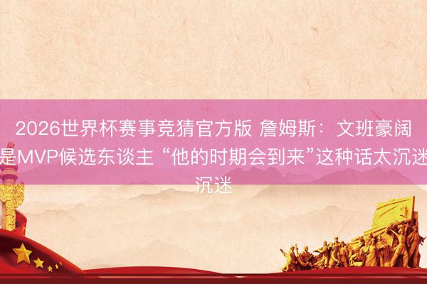 2026世界杯赛事竞猜官方版 詹姆斯：文班豪阔是MVP候选东谈主 “他的时期会到来”这种话太沉迷