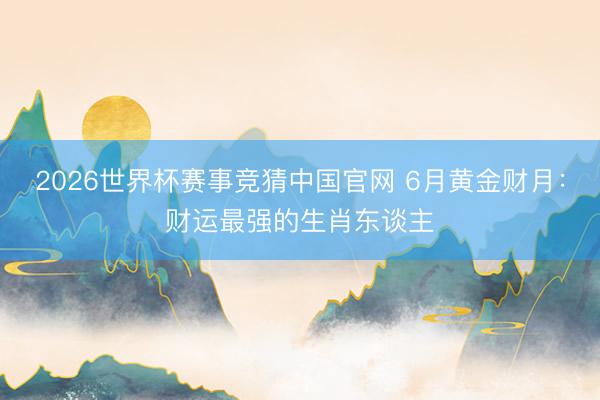 2026世界杯赛事竞猜中国官网 6月黄金财月：财运最强的生肖东谈主