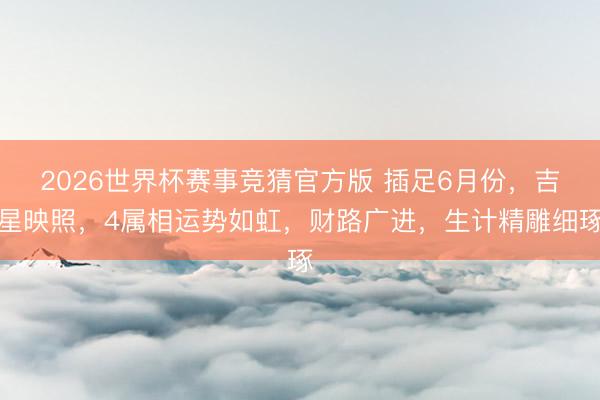 2026世界杯赛事竞猜官方版 插足6月份，吉星映照，4属相运势如虹，财路广进，生计精雕细琢