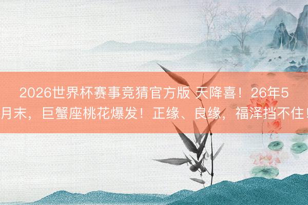 2026世界杯赛事竞猜官方版 天降喜!26年5月末,巨蟹座桃花爆发!正缘、良缘,福泽挡不住!