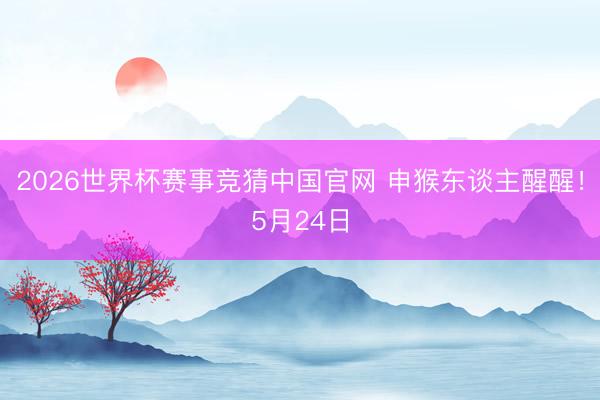 2026世界杯赛事竞猜中国官网 申猴东谈主醒醒!5月24日