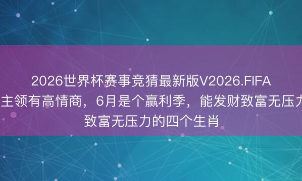 2026世界杯赛事竞猜最新版V2026.FIFA 作念东说念主领有高情商，6月是个赢利季，能发财致富无压力的四个生肖