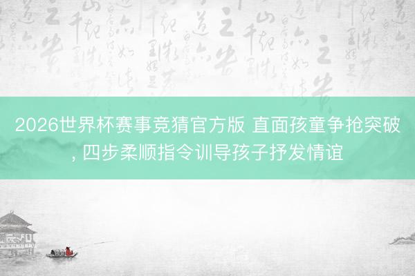 2026世界杯赛事竞猜官方版 直面孩童争抢突破， 四步柔顺指令训导孩子抒发情谊