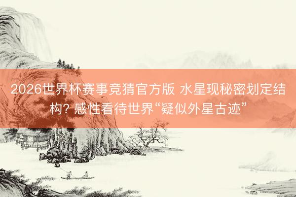 2026世界杯赛事竞猜官方版 水星现秘密划定结构? 感性看待世界“疑似外星古迹”