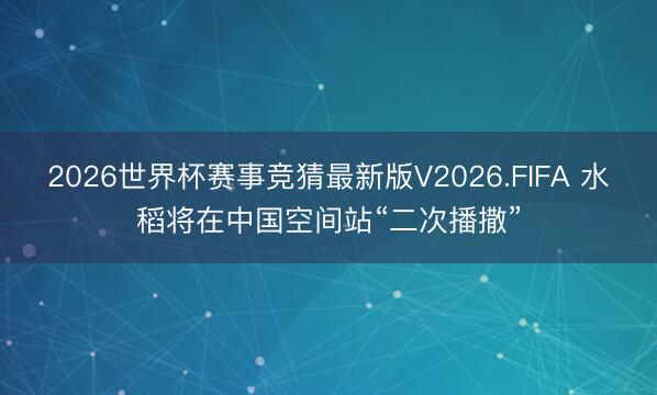 2026世界杯赛事竞猜最新版V2026.FIFA 水稻将在中国空间站“二次播撒”