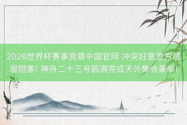 2026世界杯赛事竞猜中国官网 冲突好意思方层层阻塞! 神舟二十三号圆满完成天外集会豪举!