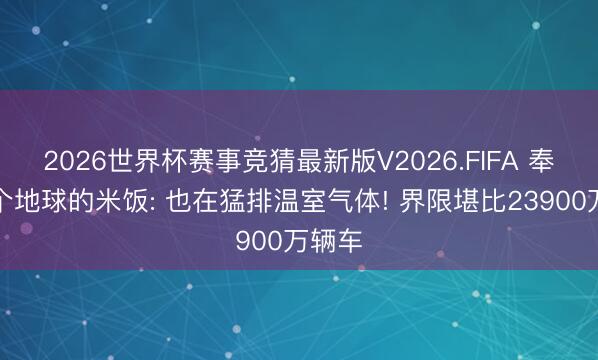 2026世界杯赛事竞猜最新版V2026.FIFA 奉养半个地球的米饭: 也在猛排温室气体! 界限堪比23900万辆车
