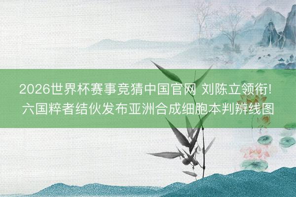 2026世界杯赛事竞猜中国官网 刘陈立领衔! 六国粹者结伙发布亚洲合成细胞本判辨线图
