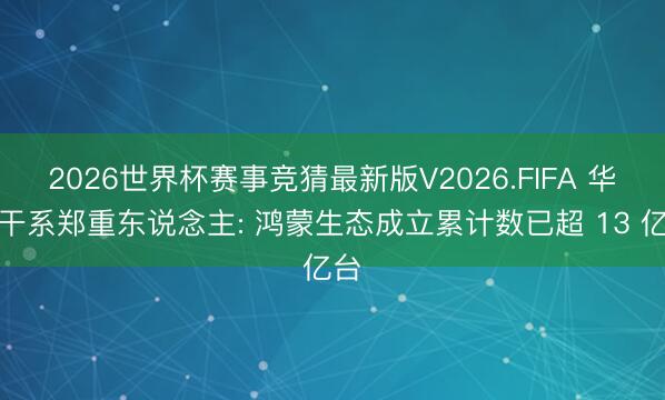 2026世界杯赛事竞猜最新版V2026.FIFA 华为干系郑重东说念主: 鸿蒙生态成立累计数已超 13 亿台