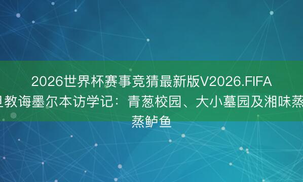 2026世界杯赛事竞猜最新版V2026.FIFA 复旦教诲墨尔本访学记：青葱校园、大小墓园及湘味蒸鲈鱼