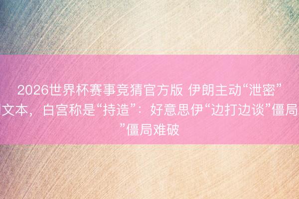 2026世界杯赛事竞猜官方版 伊朗主动“泄密”谈判文本，白宫称是“持造”：好意思伊“边打边谈”僵局难破