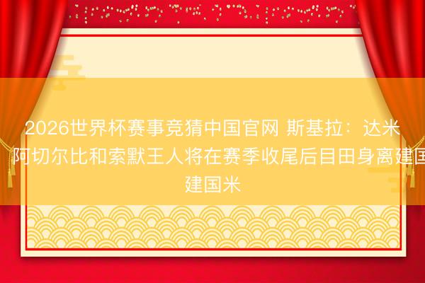 2026世界杯赛事竞猜中国官网 斯基拉:达米安、阿切尔比和索默王人将在赛季收尾后目田身离建国米
