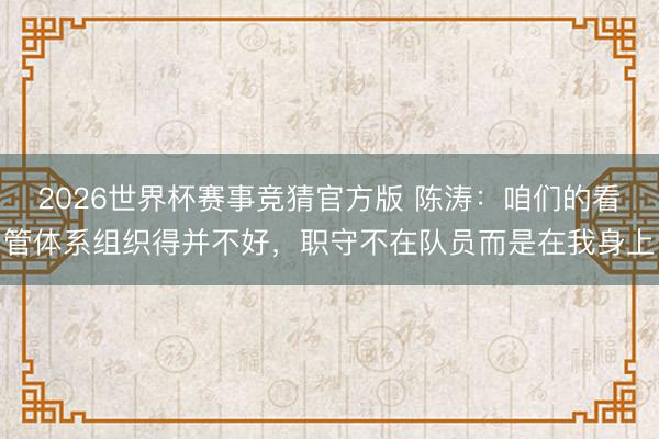 2026世界杯赛事竞猜官方版 陈涛：咱们的看管体系组织得并不好，职守不在队员而是在我身上