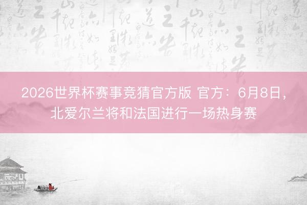 2026世界杯赛事竞猜官方版 官方:6月8日,北爱尔兰将和法国进行一场热身赛