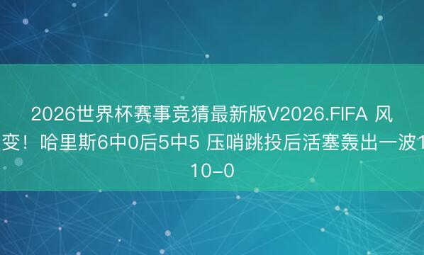 2026世界杯赛事竞猜最新版V2026.FIFA 风浪突变！哈里斯6中0后5中5 压哨跳投后活塞轰出一波10-0