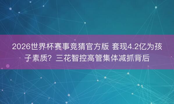 2026世界杯赛事竞猜官方版 套现4.2亿为孩子素质？三花智控高管集体减抓背后