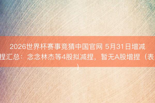 2026世界杯赛事竞猜中国官网 5月31日增减捏汇总：念念林杰等4股拟减捏，暂无A股增捏（表）