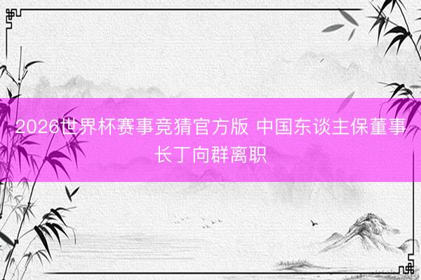 2026世界杯赛事竞猜官方版 中国东谈主保董事长丁向群离职