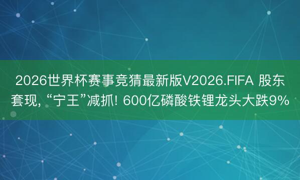 2026世界杯赛事竞猜最新版V2026.FIFA 股东套现， “宁王”减抓! 600亿磷酸铁锂龙头大跌9%