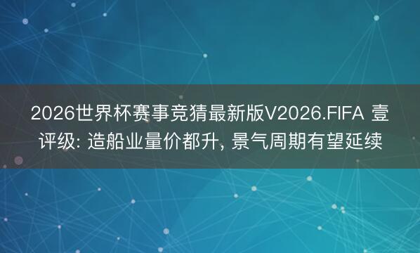 2026世界杯赛事竞猜最新版V2026.FIFA 壹评级: 造船业量价都升， 景气周期有望延续