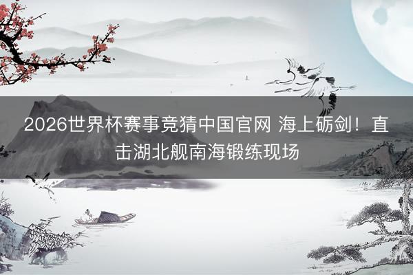 2026世界杯赛事竞猜中国官网 海上砺剑！直击湖北舰南海锻练现场