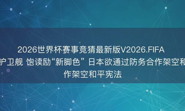 2026世界杯赛事竞猜最新版V2026.FIFA “倾销”护卫舰 饱读励“新脚色” 日本欲通过防务合作架空和平宪法