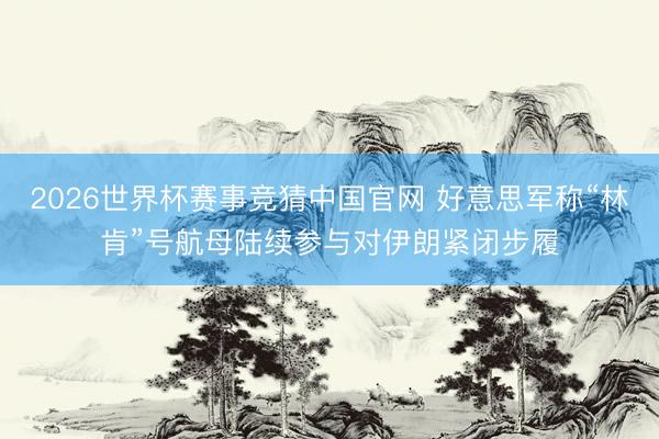 2026世界杯赛事竞猜中国官网 好意思军称“林肯”号航母陆续参与对伊朗紧闭步履