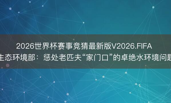 2026世界杯赛事竞猜最新版V2026.FIFA 生态环境部：惩处老匹夫“家门口”的卓绝水环境问题